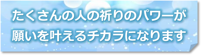 たくさんの人の祈りのパワーが願いを叶えるチカラになります